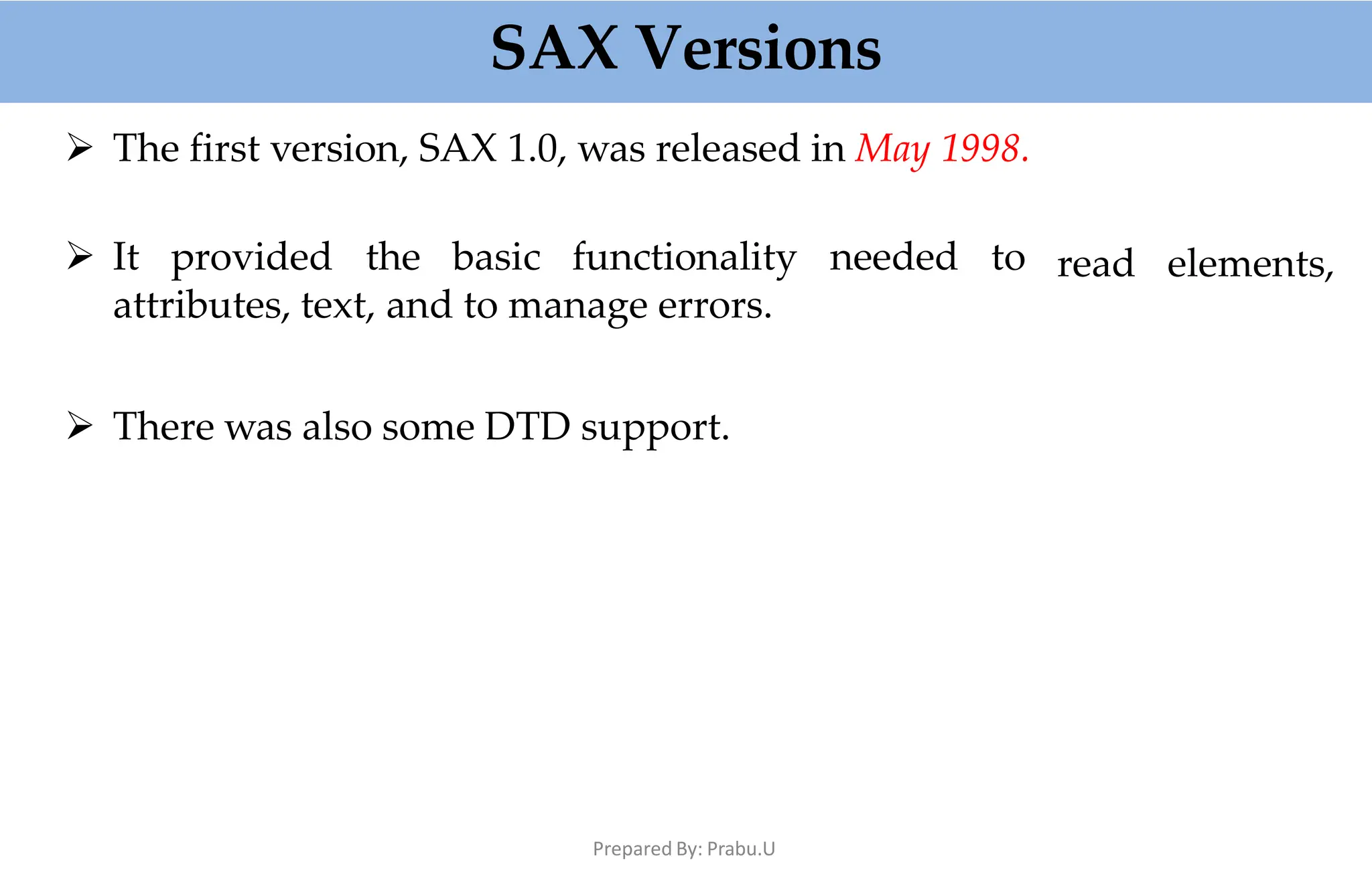 SAX Versions
Prepared By: Prabu.U
 The first version, SAX 1.0, was released in May 1998.
 It provided the basic functionality needed to
attributes, text, and to manage errors.
read elements,
 There was also some DTD support.
 