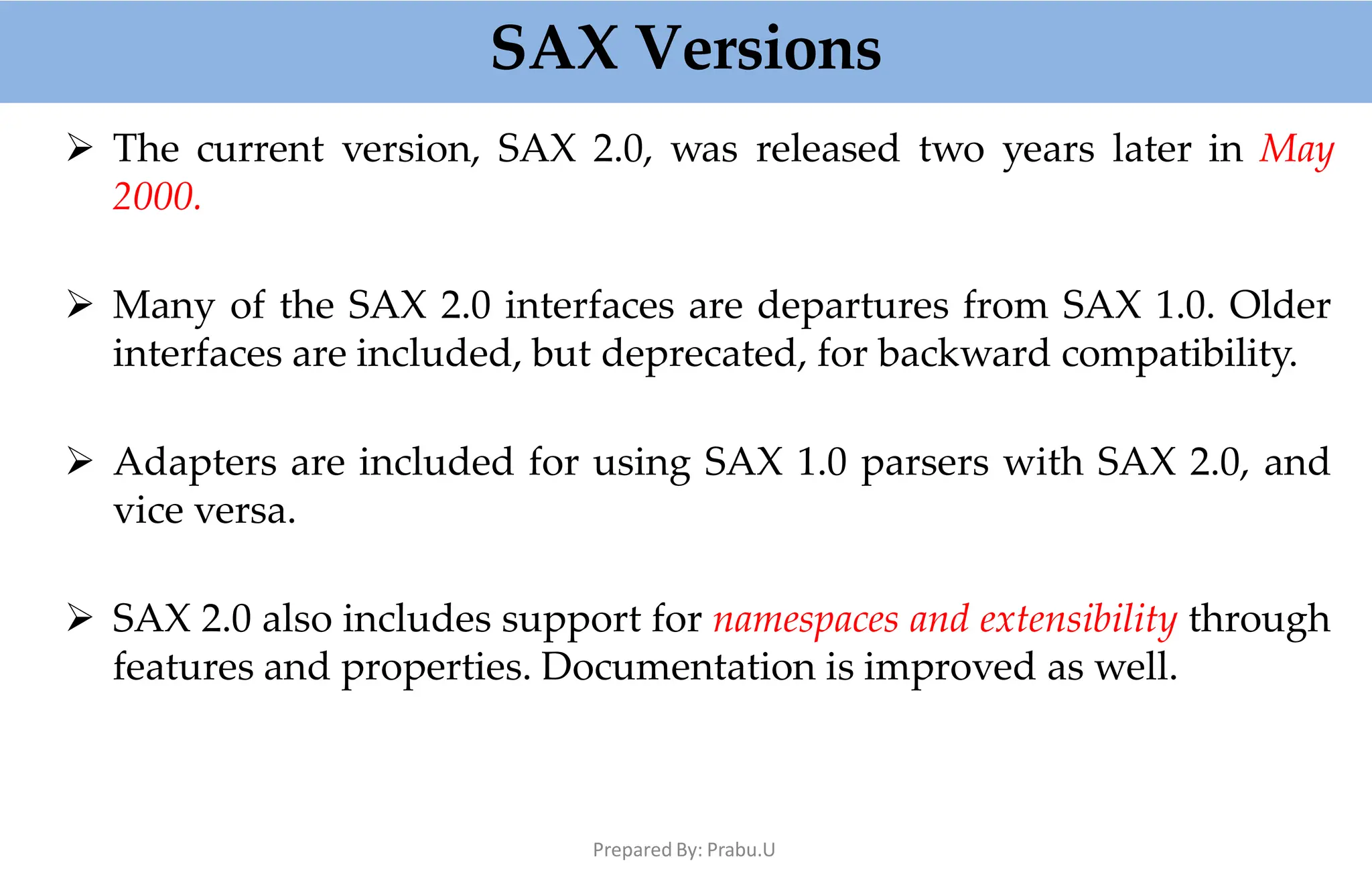 SAX Versions
Prepared By: Prabu.U
 The current version, SAX 2.0, was released two years later in May
2000.
 Many of the SAX 2.0 interfaces are departures from SAX 1.0. Older
interfaces are included, but deprecated, for backward compatibility.
 Adapters are included for using SAX 1.0 parsers with SAX 2.0, and
vice versa.
 SAX 2.0 also includes support for namespaces and extensibility through
features and properties. Documentation is improved as well.
 
