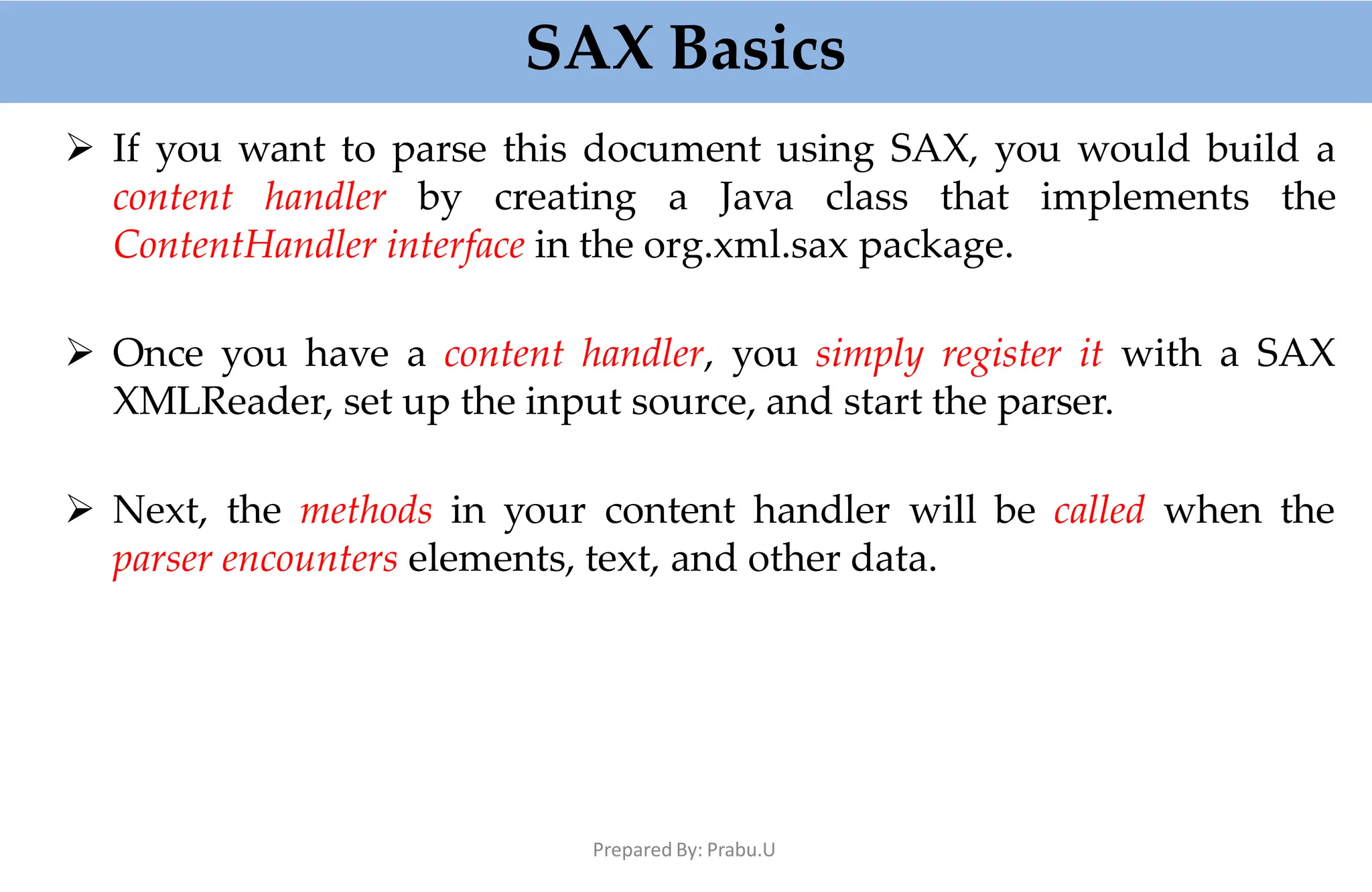 SAX Basics
Prepared By: Prabu.U
 If you want to parse this document using SAX, you would build a
content handler by creating a Java class that implements the
ContentHandler interface in the org.xml.sax package.
 Once you have a content handler, you simply register it with a SAX
XMLReader, set up the input source, and start the parser.
 Next, the methods in your content handler will be called when the
parser encounters elements, text, and other data.
 