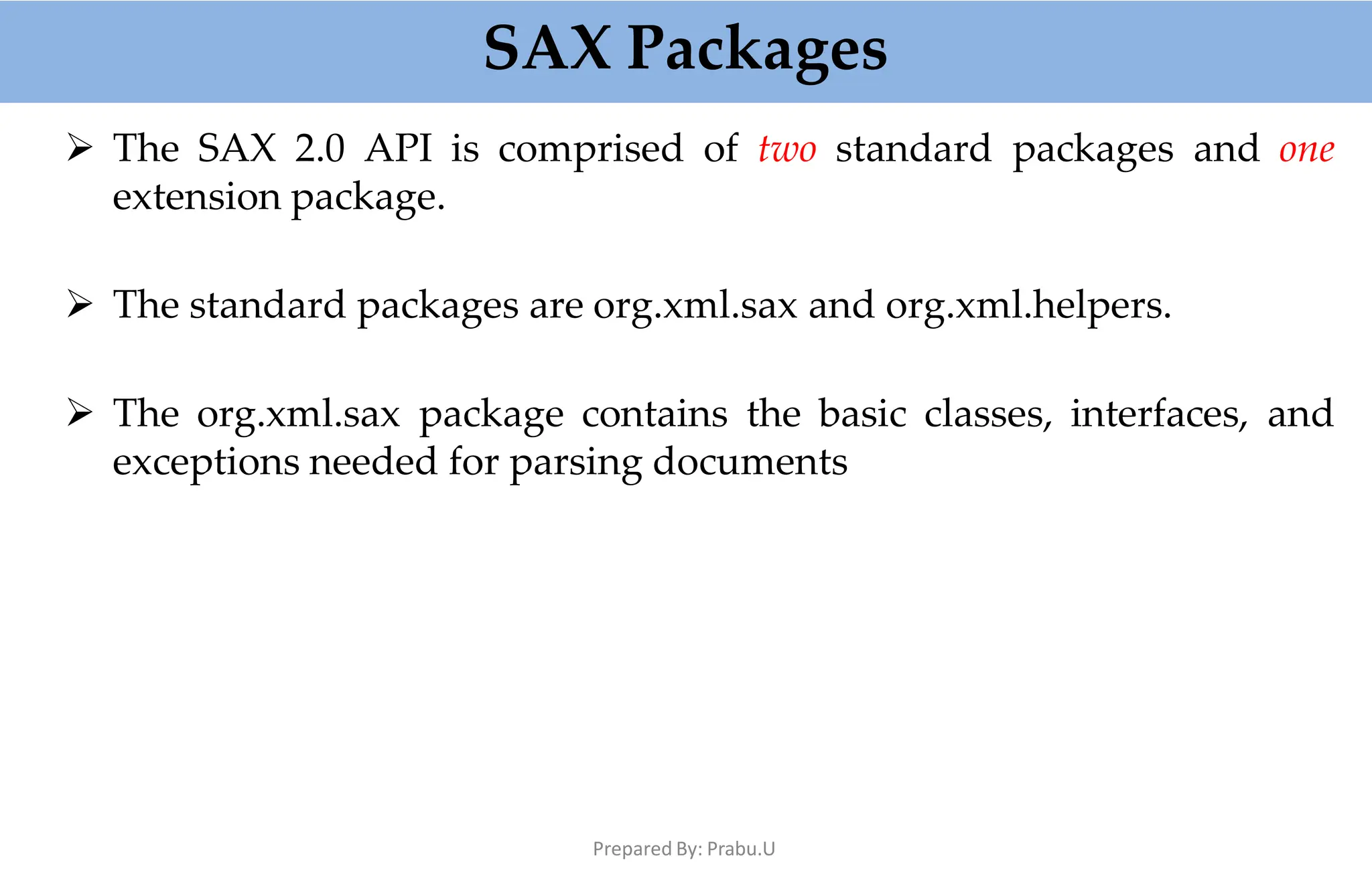 SAX Packages
Prepared By: Prabu.U
 The SAX 2.0 API is comprised of two standard packages and one
extension package.
 The standard packages are org.xml.sax and org.xml.helpers.
 The org.xml.sax package contains the basic classes, interfaces, and
exceptions needed for parsing documents
 