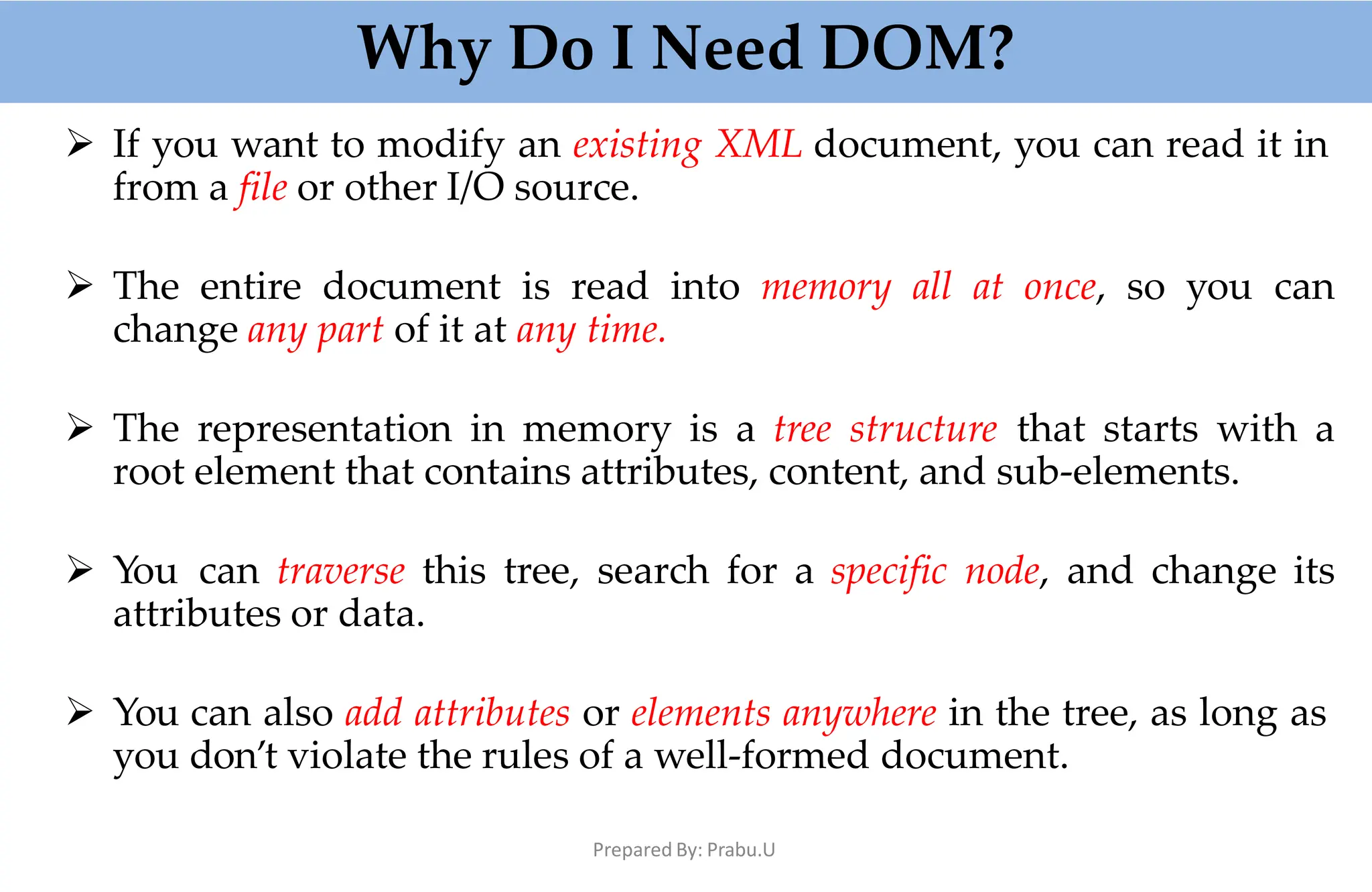 Why Do I Need DOM?
Prepared By: Prabu.U
 If you want to modify an existing XML document, you can read it in
from a file or other I/O source.
 The entire document is read into memory all at once, so you can
change any part of it at any time.
 The representation in memory is a tree structure that starts with a
root element that contains attributes, content, and sub-elements.
 You can traverse this tree, search for a specific node, and change its
attributes or data.
 You can also add attributes or elements anywhere in the tree, as long as
you don’t violate the rules of a well-formed document.
 