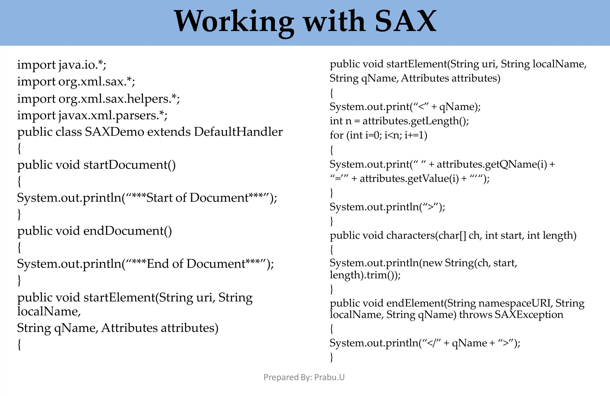 Working with SAX
Prepared By: Prabu.U
import java.io.*;
import org.xml.sax.*;
import org.xml.sax.helpers.*;
import javax.xml.parsers.*;
public class SAXDemo extends DefaultHandler
{
public void startDocument()
{
System.out.println(“***Start of Document***”);
}
public void endDocument()
{
System.out.println(“***End of Document***”);
}
public void startElement(String uri, String
localName,
String qName, Attributes attributes)
{
public void startElement(String uri, String localName,
String qName,Attributes attributes)
{
System.out.print(“<” + qName);
int n = attributes.getLength();
for (int i=0; i<n; i+=1)
{
System.out.print(“ “ + attributes.getQName(i) +
“=’” + attributes.getValue(i) + “‘“);
}
System.out.println(“>”);
}
public void characters(char[] ch, int start, int length)
{
System.out.println(new String(ch, start,
length).trim());
}
public void endElement(String namespaceURI, String
localName, String qName) throws SAXException
{
System.out.println(“</” + qName + “>”);
}
 