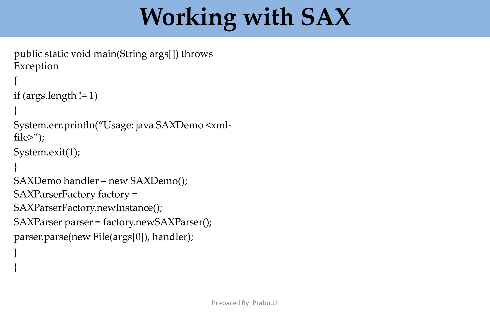 Working with SAX
Prepared By: Prabu.U
public static void main(String args[]) throws
Exception
{
if (args.length != 1)
{
System.err.println(“Usage: java SAXDemo <xml-
file>”);
System.exit(1);
}
SAXDemo handler = new SAXDemo();
SAXParserFactory factory =
SAXParserFactory.newInstance();
SAXParser parser = factory.newSAXParser();
parser.parse(new File(args[0]), handler);
}
}
 