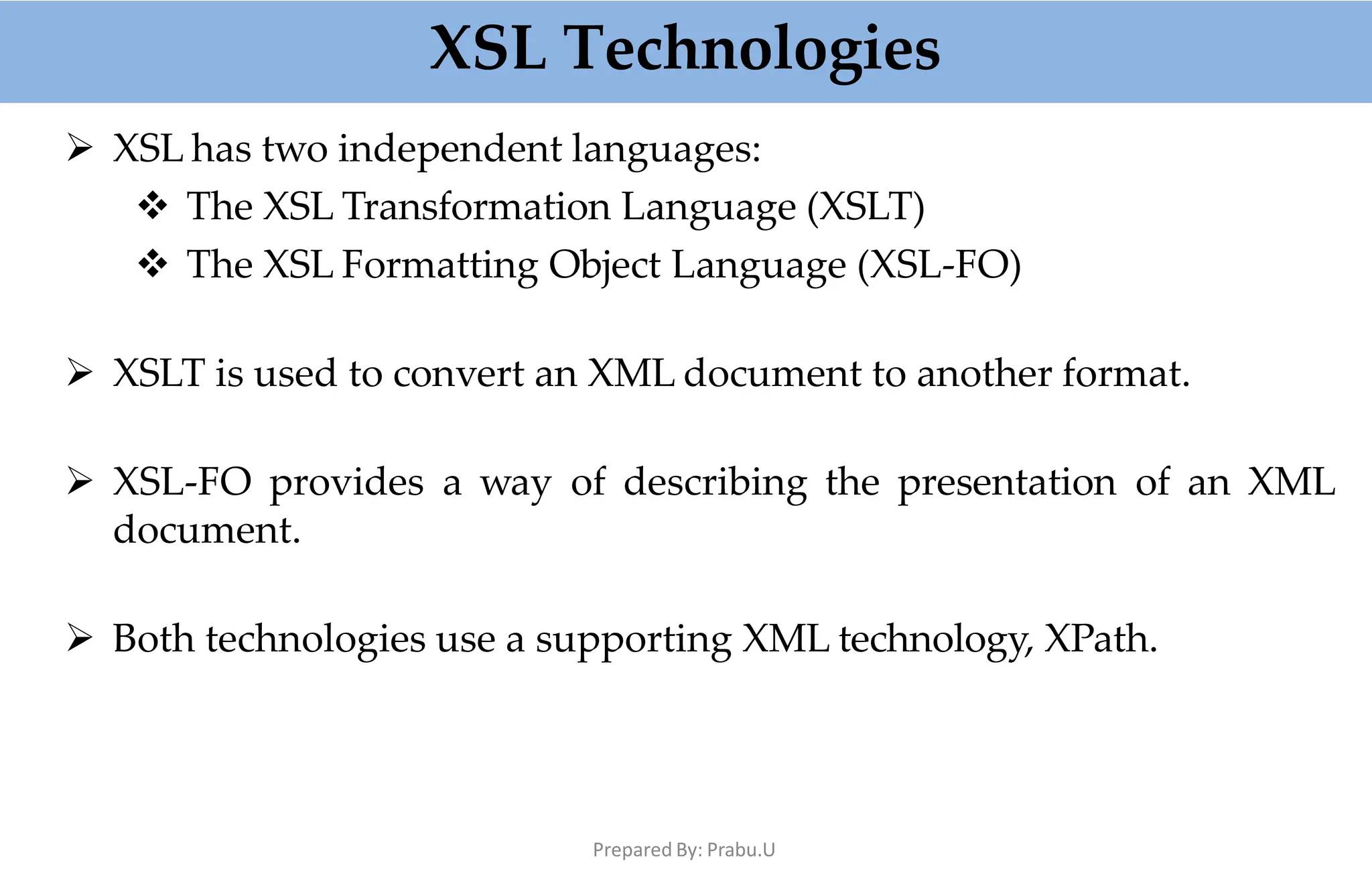 XSL Technologies
Prepared By: Prabu.U
 XSL has two independent languages:
 The XSL Transformation Language (XSLT)
 The XSL Formatting Object Language (XSL-FO)
 XSLT is used to convert an XML document to another format.
 XSL-FO provides a way of describing the presentation of an XML
document.
 Both technologies use a supporting XML technology, XPath.
 