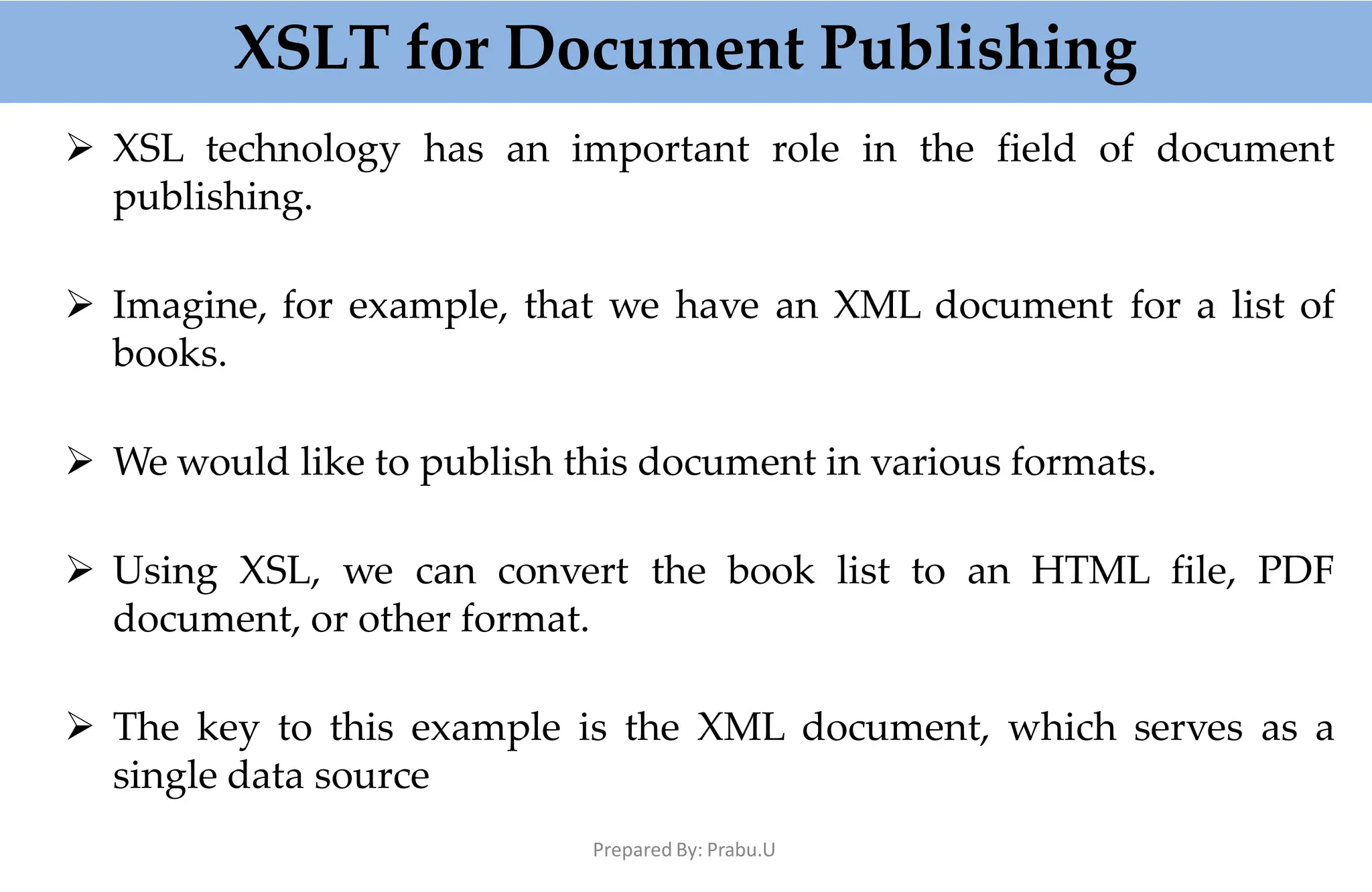 XSLT for Document Publishing
Prepared By: Prabu.U
 XSL technology has an important role in the field of document
publishing.
 Imagine, for example, that we have an XML document for a list of
books.
 We would like to publish this document in various formats.
 Using XSL, we can convert the book list to an HTML file, PDF
document, or other format.
 The key to this example is the XML document, which serves as a
single data source
 