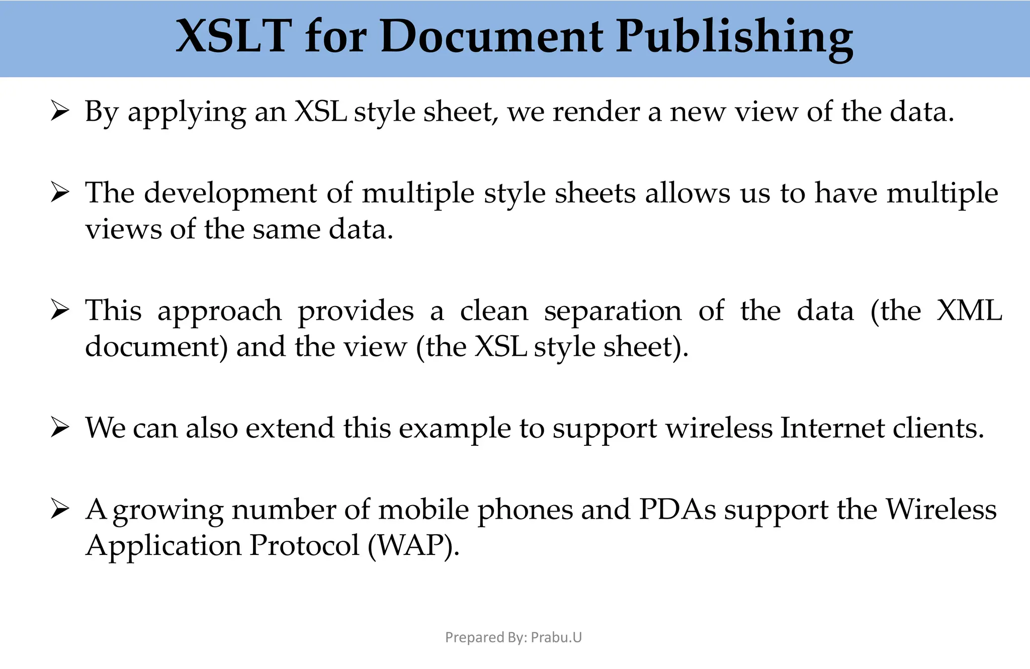 XSLT for Document Publishing
Prepared By: Prabu.U
 By applying an XSL style sheet, we render a new view of the data.
 The development of multiple style sheets allows us to have multiple
views of the same data.
 This approach provides a clean separation of the data (the XML
document) and the view (the XSL style sheet).
 We can also extend this example to support wireless Internet clients.
 Agrowing number of mobile phones and PDAs support the Wireless
Application Protocol (WAP).
 