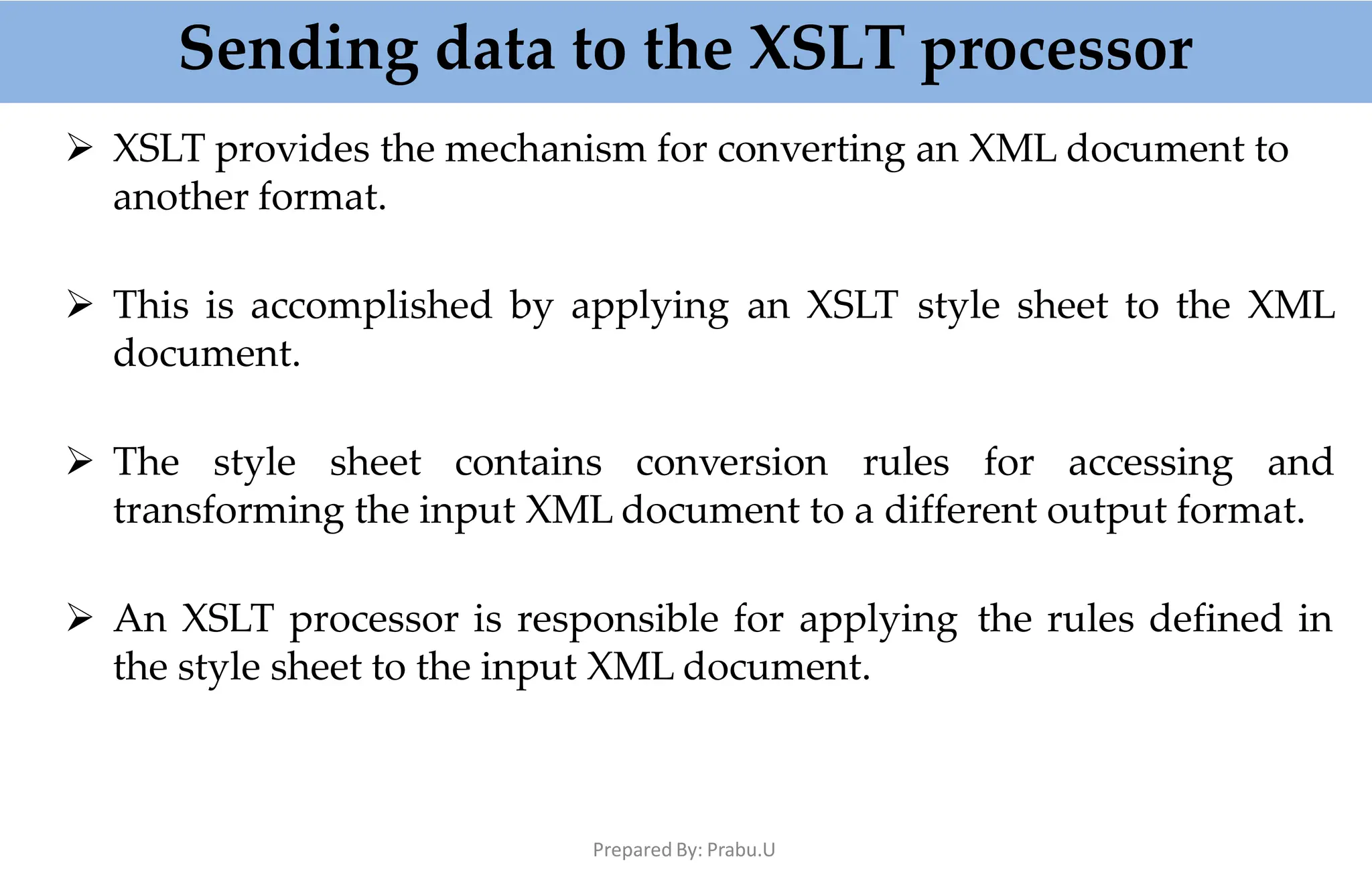 Sending data to the XSLT processor
Prepared By: Prabu.U
 XSLT provides the mechanism for converting an XML document to
another format.
 This is accomplished by applying an XSLT style sheet to the XML
document.
 The style sheet contains conversion rules for accessing and
transforming the input XML document to a different output format.
 An XSLT processor is responsible for applying the rules defined in
the style sheet to the input XML document.
 