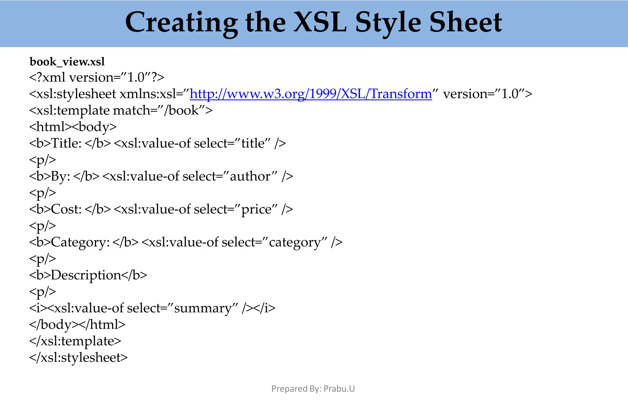 Creating the XSL Style Sheet
Prepared By: Prabu.U
book_view.xsl
<?xml version=”1.0”?>
<xsl:stylesheet xmlns:xsl=”http://www.w3.org/1999/XSL/Transform” version=”1.0”>
<xsl:template match=”/book”>
<html><body>
<b>Title: </b> <xsl:value-of select=”title” />
<p/>
<b>By: </b> <xsl:value-of select=”author” />
<p/>
<b>Cost: </b> <xsl:value-of select=”price” />
<p/>
<b>Category: </b> <xsl:value-of select=”category” />
<p/>
<b>Description</b>
<p/>
<i><xsl:value-of select=”summary” /></i>
</body></html>
</xsl:template>
</xsl:stylesheet>
 