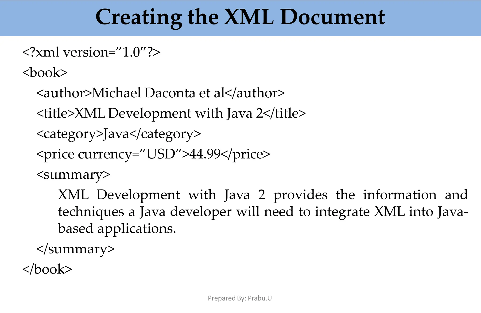 Creating the XML Document
Prepared By: Prabu.U
<?xml version=”1.0”?>
<book>
<author>Michael Daconta et al</author>
<title>XML Development with Java 2</title>
<category>Java</category>
<price currency=”USD”>44.99</price>
<summary>
XML Development with Java 2 provides the information and
techniques a Java developer will need to integrate XML into Java-
based applications.
</summary>
</book>
 