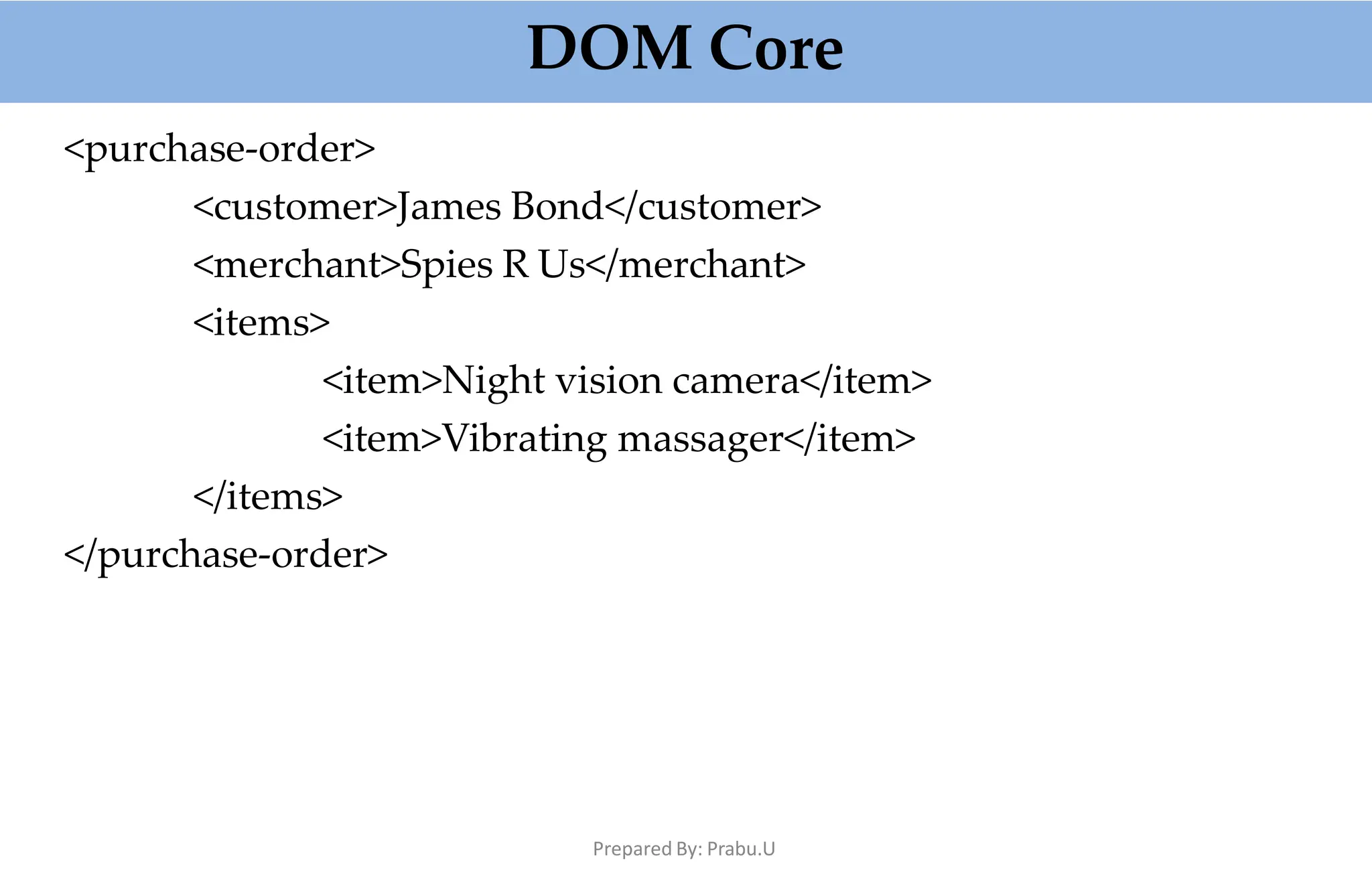 DOM Core
Prepared By: Prabu.U
<purchase-order>
<customer>James Bond</customer>
<merchant>Spies R Us</merchant>
<items>
<item>Night vision camera</item>
<item>Vibrating massager</item>
</items>
</purchase-order>
 