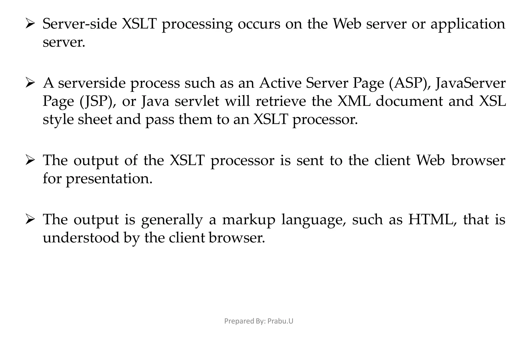 Prepared By: Prabu.U
 Server-side XSLT processing occurs on the Web server or application
server.
 A serverside process such as an Active Server Page (ASP), JavaServer
Page (JSP), or Java servlet will retrieve the XML document and XSL
style sheet and pass them to an XSLT processor.
 The output of the XSLT processor is sent to the client Web browser
for presentation.
 The output is generally a markup language, such as HTML, that is
understood by the client browser.
 