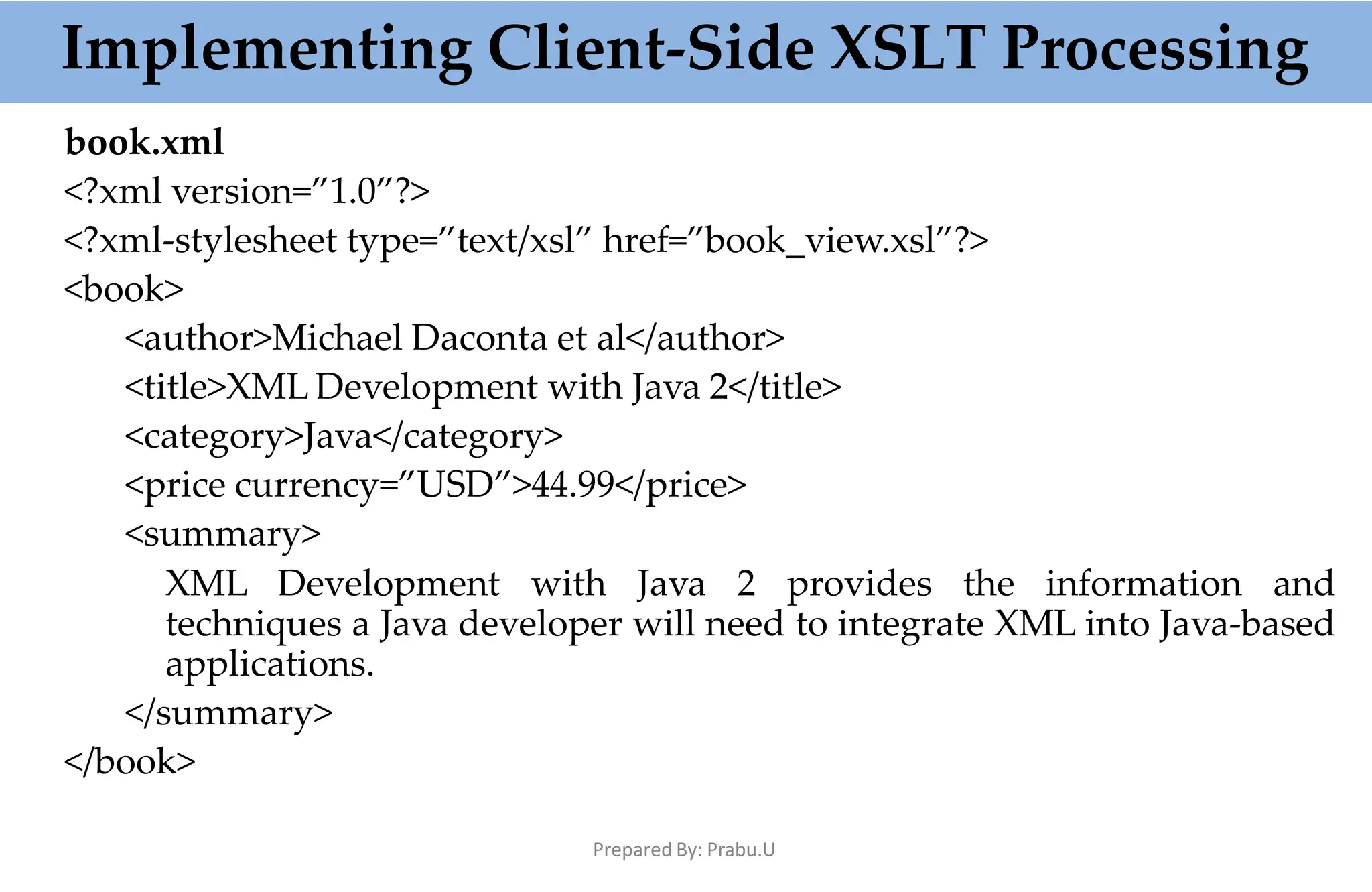 Implementing Client-Side XSLT Processing
Prepared By: Prabu.U
book.xml
<?xml version=”1.0”?>
<?xml-stylesheet type=”text/xsl” href=”book_view.xsl”?>
<book>
<author>Michael Daconta et al</author>
<title>XML Development with Java 2</title>
<category>Java</category>
<price currency=”USD”>44.99</price>
<summary>
XML Development with Java 2 provides the information and
techniques a Java developer will need to integrate XML into Java-based
applications.
</summary>
</book>
 