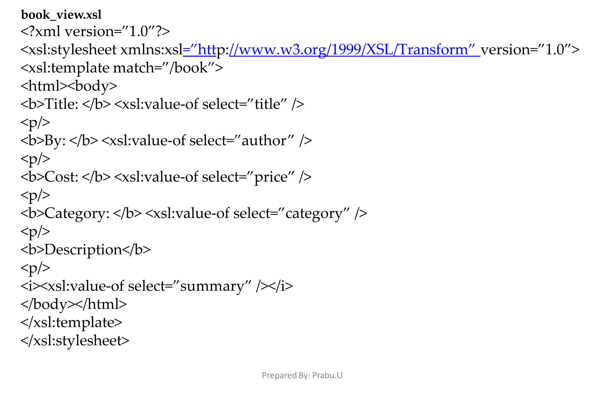 Prepared By: Prabu.U
book_view.xsl
<?xml version=”1.0”?>
<xsl:stylesheet xmlns:xsl=”http://www.w3.org/1999/XSL/Transform” version=”1.0”>
<xsl:template match=”/book”>
<html><body>
<b>Title: </b> <xsl:value-of select=”title” />
<p/>
<b>By: </b> <xsl:value-of select=”author” />
<p/>
<b>Cost: </b> <xsl:value-of select=”price” />
<p/>
<b>Category: </b> <xsl:value-of select=”category” />
<p/>
<b>Description</b>
<p/>
<i><xsl:value-of select=”summary” /></i>
</body></html>
</xsl:template>
</xsl:stylesheet>
 
