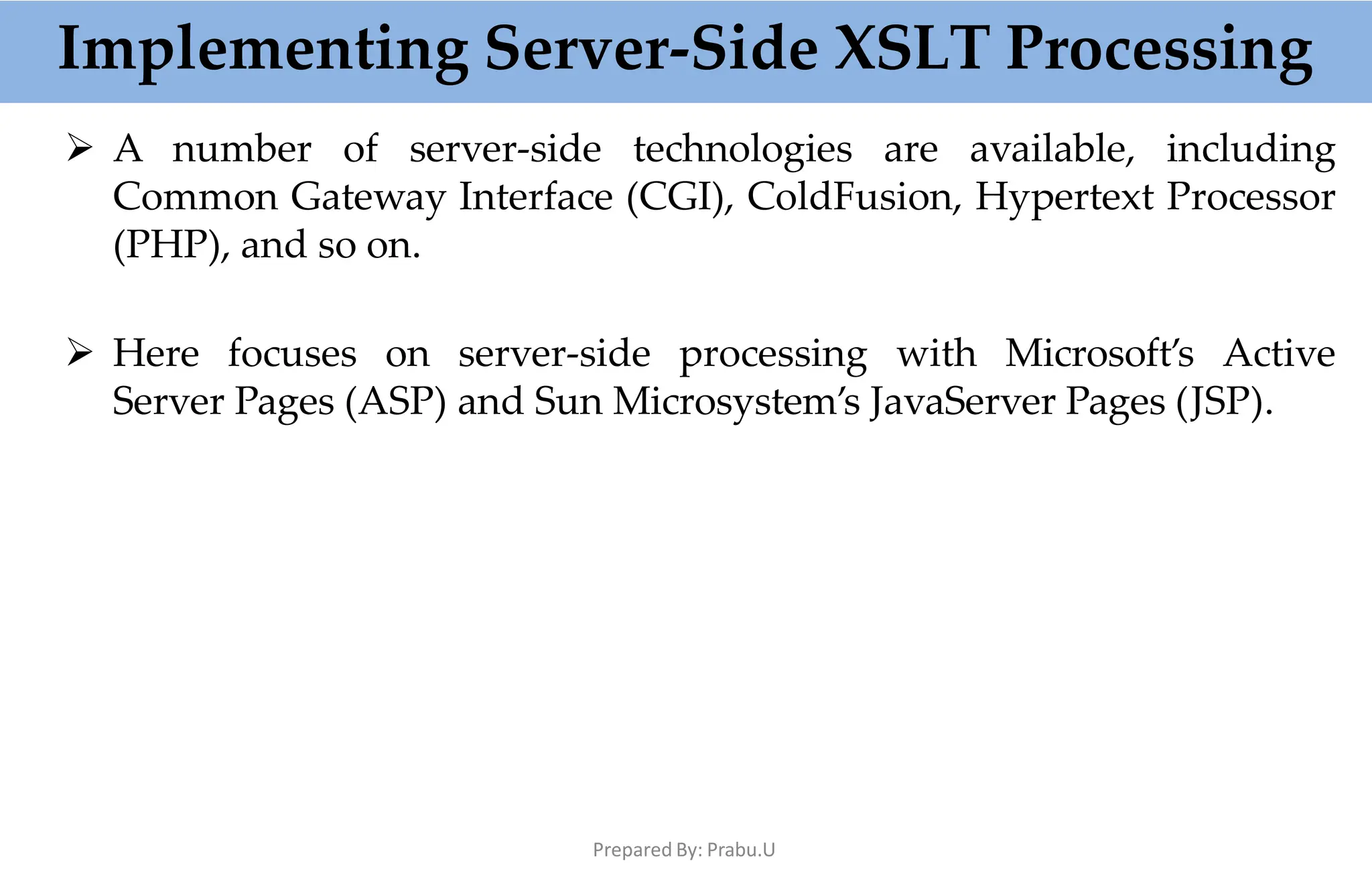 Implementing Server-Side XSLT Processing
Prepared By: Prabu.U
 A number of server-side technologies are available, including
Common Gateway Interface (CGI), ColdFusion, Hypertext Processor
(PHP), and so on.
 Here focuses on server-side processing with Microsoft’s Active
Server Pages (ASP) and Sun Microsystem’s JavaServer Pages (JSP).
 