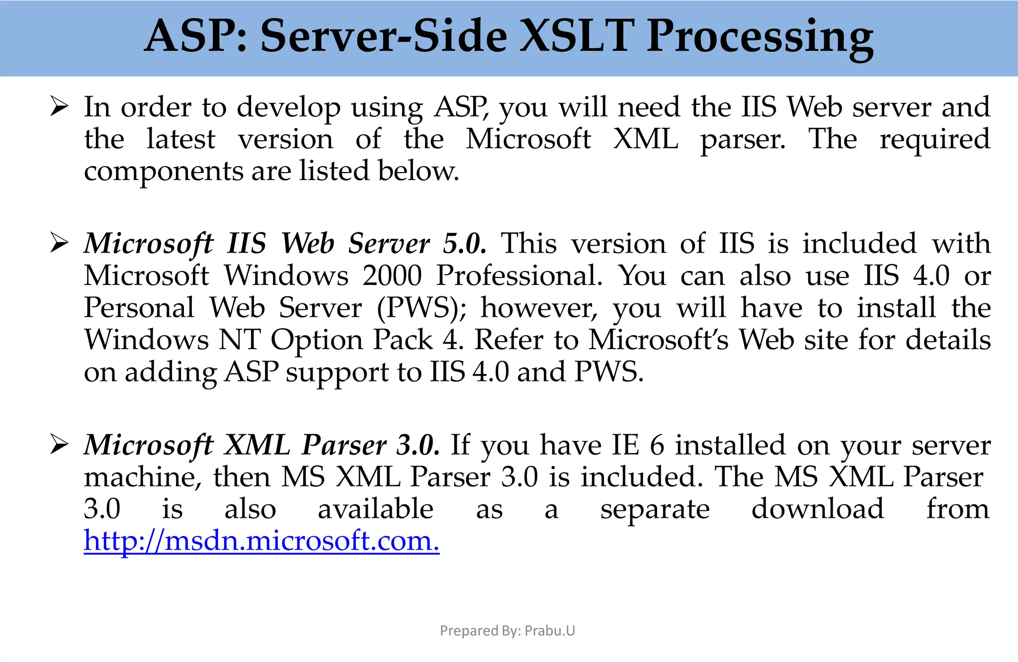 ASP: Server-Side XSLT Processing
Prepared By: Prabu.U
 In order to develop using ASP, you will need the IIS Web server and
the latest version of the Microsoft XML parser. The required
components are listed below.
 Microsoft IIS Web Server 5.0. This version of IIS is included with
Microsoft Windows 2000 Professional. You can also use IIS 4.0 or
Personal Web Server (PWS); however, you will have to install the
Windows NT Option Pack 4. Refer to Microsoft’s Web site for details
on adding ASP support to IIS 4.0 and PWS.
 Microsoft XML Parser 3.0. If you have IE 6 installed on your server
machine, then MS XML Parser 3.0 is included. The MS XML Parser
3.0 is also available as a separate download from
http://msdn.microsoft.com.
 