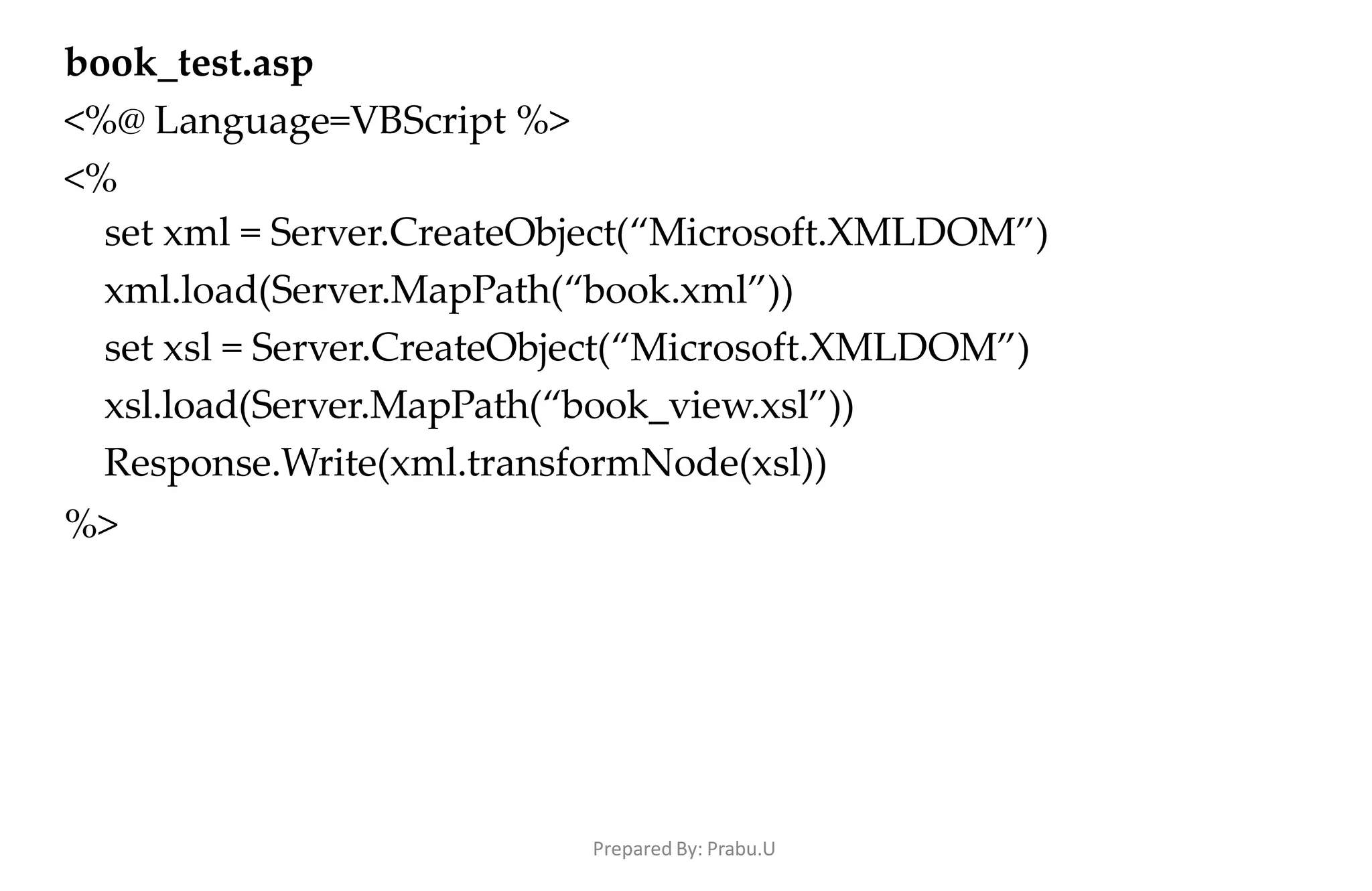 Prepared By: Prabu.U
book_test.asp
<%@ Language=VBScript %>
<%
set xml = Server.CreateObject(“Microsoft.XMLDOM”)
xml.load(Server.MapPath(“book.xml”))
set xsl = Server.CreateObject(“Microsoft.XMLDOM”)
xsl.load(Server.MapPath(“book_view.xsl”))
Response.Write(xml.transformNode(xsl))
%>
 