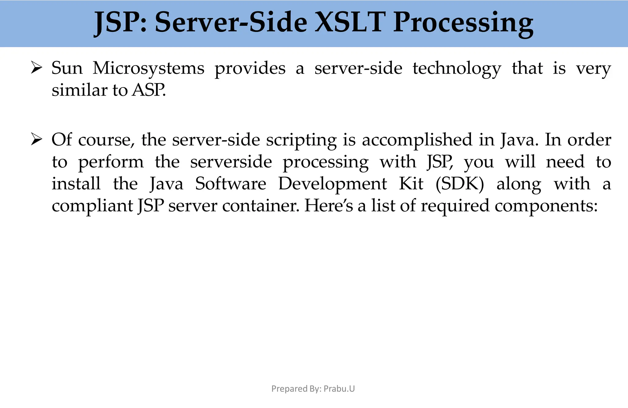 JSP: Server-Side XSLT Processing
Prepared By: Prabu.U
 Sun Microsystems provides a server-side technology that is very
similar to ASP.
 Of course, the server-side scripting is accomplished in Java. In order
to perform the serverside processing with JSP, you will need to
install the Java Software Development Kit (SDK) along with a
compliant JSP server container. Here’s a list of required components:
 