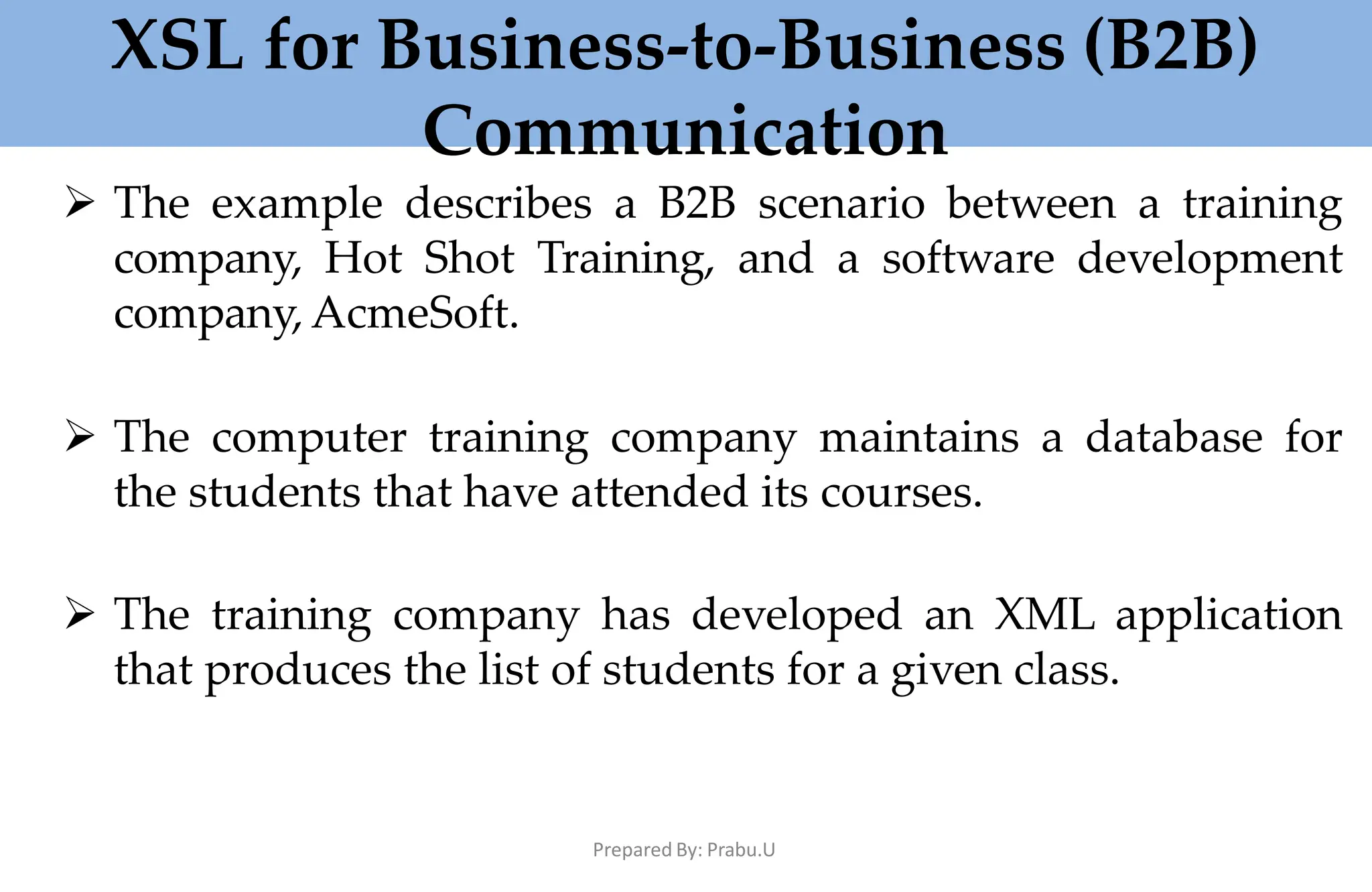 XSL for Business-to-Business (B2B)
Communication
Prepared By: Prabu.U
 The example describes a B2B scenario between a training
company, Hot Shot Training, and a software development
company, AcmeSoft.
 The computer training company maintains a database for
the students that have attended its courses.
 The training company has developed an XML application
that produces the list of students for a given class.
 