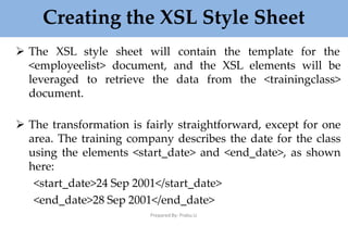 Creating the XSL Style Sheet
Prepared By: Prabu.U
 The XSL style sheet will contain the template for the
<employeelist> document, and the XSL elements will be
leveraged to retrieve the data from the <trainingclass>
document.
 The transformation is fairly straightforward, except for one
area. The training company describes the date for the class
using the elements <start_date> and <end_date>, as shown
here:
<start_date>24 Sep 2001</start_date>
<end_date>28 Sep 2001</end_date>
 