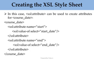 Creating the XSL Style Sheet
Prepared By: Prabu.U
 In this case, <xsl:attribute> can be used to create attributes
for <course_date>:
<course_date>
<xsl:attribute name=”start”>
<xsl:value-of select=”start_date”/>
</xsl:attribute>
<xsl:attribute name=”end”>
<xsl:value-of select=”end_date”/>
</xsl:attribute>
</course_date>
 