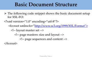 Basic Document Structure
Prepared By: Prabu.U
 The following code snippet shows the basic document setup
for XSL-FO:
<?xml version=”1.0” encoding=”utf-8”?>
<fo:root xmlns:fo=”http://www.w3.org/1999/XSL/Format”>
<!-- layout master set -->
<!-- page masters: size and layout -->
<!-- page sequences and content -->
</fo:root>
 