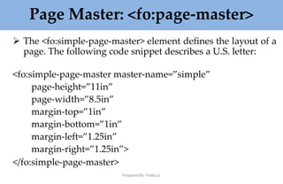 Page Master: <fo:page-master>
Prepared By: Prabu.U
 The <fo:simple-page-master> element defines the layout of a
page. The following code snippet describes a U.S. letter:
<fo:simple-page-master master-name=”simple”
page-height=”11in”
page-width=”8.5in”
margin-top=”1in”
margin-bottom=”1in”
margin-left=”1.25in”
margin-right=”1.25in”>
</fo:simple-page-master>
 