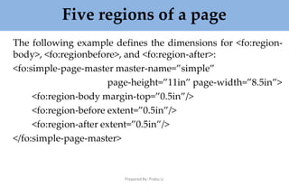 Five regions of a page
Prepared By: Prabu.U
The following example defines the dimensions for <fo:region-
body>, <fo:regionbefore>, and <fo:region-after>:
<fo:simple-page-master master-name=”simple”
page-height=”11in” page-width=”8.5in”>
<fo:region-body margin-top=”0.5in”/>
<fo:region-before extent=”0.5in”/>
<fo:region-after extent=”0.5in”/>
</fo:simple-page-master>
 