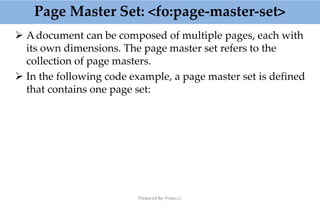 Page Master Set: <fo:page-master-set>
Prepared By: Prabu.U
 Adocument can be composed of multiple pages, each with
its own dimensions. The page master set refers to the
collection of page masters.
 In the following code example, a page master set is defined
that contains one page set:
 