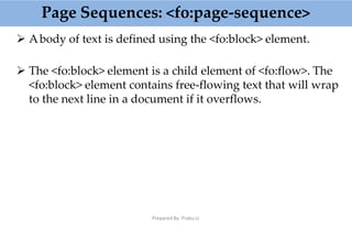 Page Sequences: <fo:page-sequence>
Prepared By: Prabu.U
 Abody of text is defined using the <fo:block> element.
 The <fo:block> element is a child element of <fo:flow>. The
<fo:block> element contains free-flowing text that will wrap
to the next line in a document if it overflows.
 