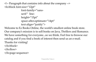 Prepared By: Prabu.U
<!-- Paragraph that contains info about the company -->
<fo:block font-size=”12pt”
font-family=”sans-
serif” line-
height=”15pt”
space-after.optimum=”14pt”
text-align=”justify”>
Welcome to Ez Books Online, the world’s smallest online book store.
Our company’s mission is to sell books on Java, Thrillers and Romance.
We have something for everyone...so we think. Feel free to browse our
catalog and if you find a book of interest then send us an e-mail.
Thanks for visiting!
</fo:block>
</fo:flow>
</fo:page-sequence>
 