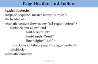Page Headers and Footers
Prepared By: Prabu.U
header_footer.fo
<fo:page-sequence master-name=”simple”>
<!-- header -->
<fo:static-content flow-name=”xsl-region-before”>
<fo:block text-align=”end”
font-size=”10pt”
font-family=”serif”
line-height=”14pt” >
Ez Books Catalog - page <fo:page-number/>
</fo:block>
</fo:static-content>
 