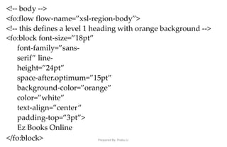 Prepared By: Prabu.U
<!-- body -->
<fo:flow flow-name=”xsl-region-body”>
<!-- this defines a level 1 heading with orange background -->
<fo:block font-size=”18pt”
font-family=”sans-
serif” line-
height=”24pt”
space-after.optimum=”15pt”
background-color=”orange”
color=”white”
text-align=”center”
padding-top=”3pt”>
Ez Books Online
</fo:block>
 