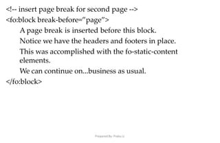 Prepared By: Prabu.U
<!-- insert page break for second page -->
<fo:block break-before=”page”>
A page break is inserted before this block.
Notice we have the headers and footers in place.
This was accomplished with the fo-static-content
elements.
We can continue on...business as usual.
</fo:block>
 