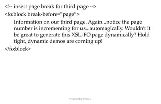 Prepared By: Prabu.U
<!-- insert page break for third page -->
<fo:block break-before=”page”>
Information on our third page. Again...notice the page
number is incrementing for us...automagically. Wouldn’t it
be great to generate this XSL-FO page dynamically? Hold
tight, dynamic demos are coming up!
</fo:block>
 