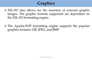 Graphics
Prepared By: Prabu.U
 XSL-FO also allows for the insertion of external graphic
images. The graphic formats supported are dependent on
the XSL-FO formatting engine.
 The Apache-FOP formatting engine supports the popular
graphics formats: GIF, JPEG, and BMP.
 