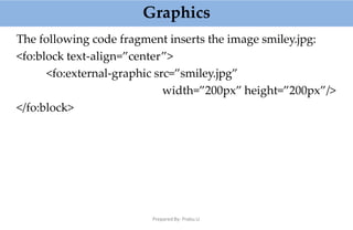 Graphics
Prepared By: Prabu.U
The following code fragment inserts the image smiley.jpg:
<fo:block text-align=”center”>
<fo:external-graphic src=”smiley.jpg”
width=”200px” height=”200px”/>
</fo:block>
 