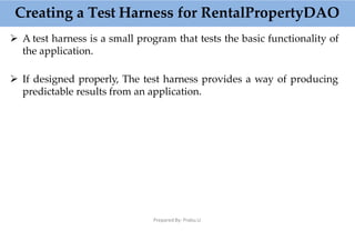  A test harness is a small program that tests the basic functionality of
the application.
 If designed properly, The test harness provides a way of producing
predictable results from an application.
Creating a Test Harness for RentalPropertyDAO
Prepared By: Prabu.U
 