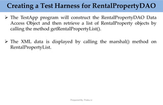  The TestApp program will construct the RentalPropertyDAO Data
Access Object and then retrieve a list of RentalProperty objects by
calling the method getRentalPropertyList().
 The XML data is displayed by calling the marshal() method on
RentalPropertyList.
Creating a Test Harness for RentalPropertyDAO
Prepared By: Prabu.U
 