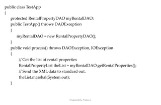 Prepared By: Prabu.U
public class TestApp
{
protected RentalPropertyDAO myRentalDAO;
public TestApp() throws DAOException
{
myRentalDAO = new RentalPropertyDAO();
}
public void process() throws DAOException, IOException
{
// Get the list of rental properties
RentalPropertyList theList = myRentalDAO.getRentalProperties();
// Send the XML data to standard out.
theList.marshal(System.out);
}
 