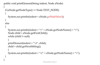 Prepared By: Prabu.U
public void printElement(String indent, Node aNode)
{
if (aNode.getNodeType() == Node.TEXT_NODE)
{
System.out.println(indent + aNode.getNodeValue());
}
else
{
System.out.println(indent + “<” + aNode.getNodeName() + “>”);
Node child = aNode.getFirstChild();
while (child != null)
{
printElement(indent + “t”, child);
child = child.getNextSibling();
}
System.out.println(indent + “</” + aNode.getNodeName() + “>”);
}
}
 