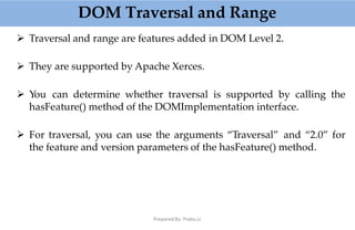 DOM Traversal and Range
Prepared By: Prabu.U
 Traversal and range are features added in DOM Level 2.
 They are supported by Apache Xerces.
 You can determine whether traversal is supported by calling the
hasFeature() method of the DOMImplementation interface.
 For traversal, you can use the arguments “Traversal” and “2.0” for
the feature and version parameters of the hasFeature() method.
 