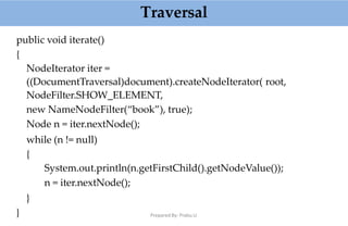 Traversal
public void iterate()
{
NodeIterator iter =
((DocumentTraversal)document).createNodeIterator( root,
NodeFilter.SHOW_ELEMENT,
new NameNodeFilter(“book”), true);
Node n = iter.nextNode();
while (n != null)
{
System.out.println(n.getFirstChild().getNodeValue());
n = iter.nextNode();
}
} Prepared By: Prabu.U
 