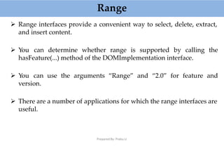 Range
Prepared By: Prabu.U
 Range interfaces provide a convenient way to select, delete, extract,
and insert content.
 You can determine whether range is supported by calling the
hasFeature(...) method of the DOMImplementation interface.
 You can use the arguments “Range” and “2.0” for feature and
version.
 There are a number of applications for which the range interfaces are
useful.
 