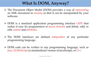 What Is DOM, Anyway?
Prepared By: Prabu.U
 The Document Object Model (DOM) provides a way of representing
an XML document in memory so that it can be manipulated by your
software.
 DOM is a standard application programming interface (API) that
makes it easy for programmers to access elements and delete, add, or
edit content and attributes.
 The DOM interfaces are defined independent of any particular
programming language.
 DOM code can be written in any programming language, such as
Java, ECMAScript (a standardized version of JavaScript), or C++.
 