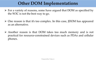Other DOM Implementations
Prepared By: Prabu.U
 For a variety of reasons, some have argued that DOM as specified by
the W3C is not the best way to go.
 One reason is that it’s too complex. In this case, JDOM has appeared
as an alternative.
 Another reason is that DOM takes too much memory and is not
practical for resource-constrained devices such as PDAs and cellular
phones.
 