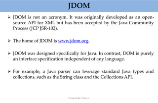 JDOM
Prepared By: Prabu.U
 JDOM is not an acronym. It was originally developed as an open-
source API for XML but has been accepted by the Java Community
Process (JCP JSR-102).
 The home of JDOM is www.jdom.org.
 JDOM was designed specifically for Java. In contrast, DOM is purely
an interface specification independent of any language.
 For example, a Java parser can leverage standard Java types and
collections, such as the String class and the Collections API.
 