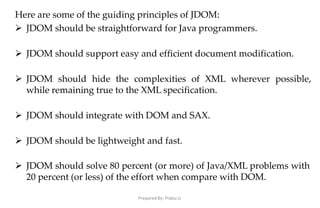 Prepared By: Prabu.U
Here are some of the guiding principles of JDOM:
 JDOM should be straightforward for Java programmers.
 JDOM should support easy and efficient document modification.
 JDOM should hide the complexities of XML wherever possible,
while remaining true to the XML specification.
 JDOM should integrate with DOM and SAX.
 JDOM should be lightweight and fast.
 JDOM should solve 80 percent (or more) of Java/XML problems with
20 percent (or less) of the effort when compare with DOM.
 