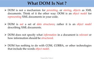What DOM Is Not ?
Prepared By: Prabu.U
 DOM is not a mechanism for persisting, or storing, objects as XML
documents. Think of it the other way: DOM is an object model for
representing XML documents in your code.
 DOM is not a set of data structures; rather it is an object model
describing XML documents.
 DOM does not specify what information in a document is relevant or
how information should be structured.
 DOM has nothing to do with COM, CORBA, or other technologies
that include the words object model.
 
