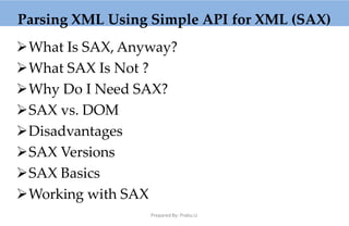 Parsing XML Using Simple API for XML (SAX)
What Is SAX, Anyway?
What SAX Is Not ?
Why Do I Need SAX?
SAX vs. DOM
Disadvantages
SAX Versions
SAX Basics
Working with SAX
Prepared By: Prabu.U
 