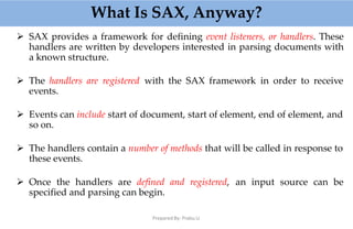 What Is SAX, Anyway?
Prepared By: Prabu.U
 SAX provides a framework for defining event listeners, or handlers. These
handlers are written by developers interested in parsing documents with
a known structure.
 The handlers are registered with the SAX framework in order to receive
events.
 Events can include start of document, start of element, end of element, and
so on.
 The handlers contain a number of methods that will be called in response to
these events.
 Once the handlers are defined and registered, an input source can be
specified and parsing can begin.
 
